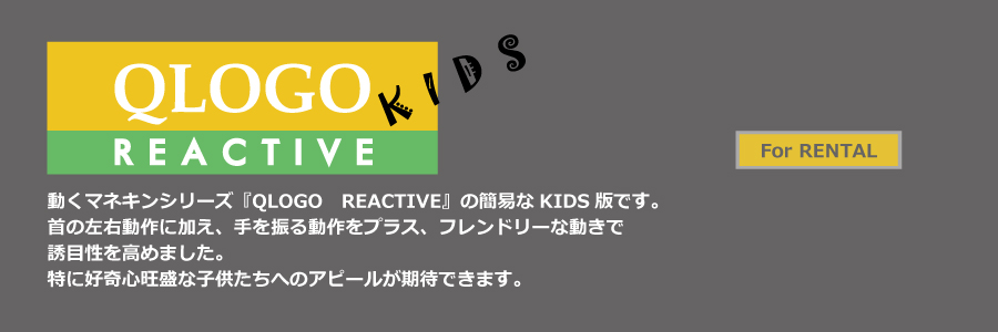 QLOGO REACTIVE KIDS
動くマネキンシリーズ『QLOGO REACTIVE』のKIDS版です。
首の左右動作に加え、手を振る動作をプラス、フレンドリーな動きで
誘目性を高めました。
特に好奇心旺盛な子供たちへのアピールが期待できます。